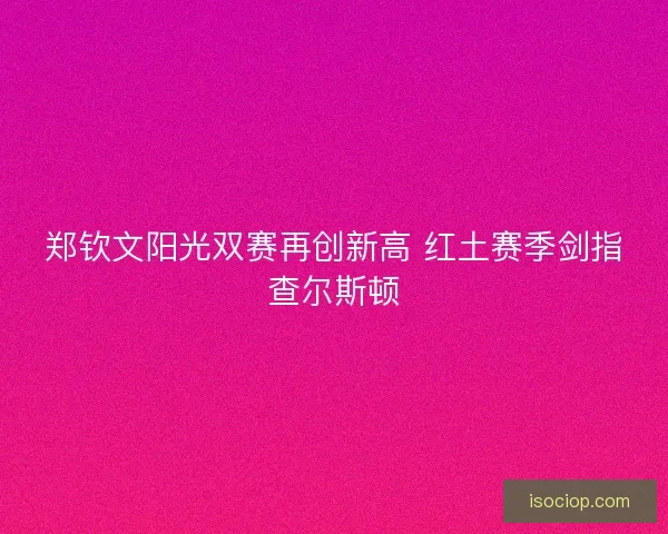 郑钦文阳光双赛再创新高 红土赛季剑指查尔斯顿