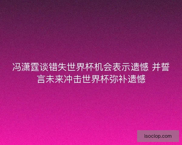 冯潇霆谈错失世界杯机会表示遗憾 并誓言未来冲击世界杯弥补遗憾