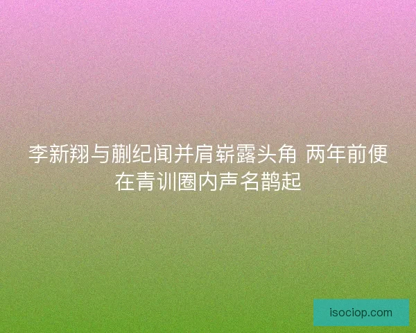 李新翔与蒯纪闻并肩崭露头角 两年前便在青训圈内声名鹊起 李新翔与蒯纪闻并肩崭露头角 两年前便在青训圈内声名鹊起
