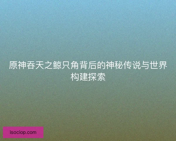 原神吞天之鲸只角背后的神秘传说与世界构建探索