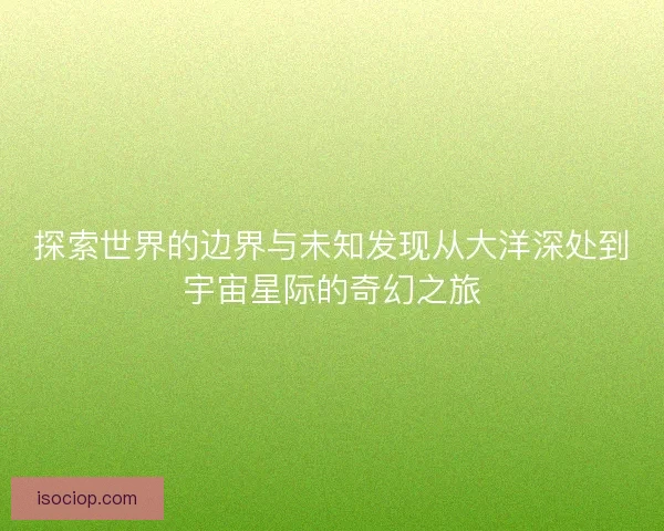 探索世界的边界与未知发现从大洋深处到宇宙星际的奇幻之旅