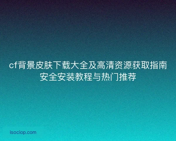 cf背景皮肤下载大全及高清资源获取指南安全安装教程与热门推荐