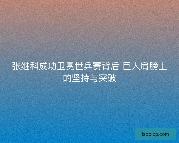 张继科成功卫冕世乒赛背后 巨人肩膀上的坚持与突破 张继科成功卫冕世乒赛背后 巨人肩膀上的坚持与突破
