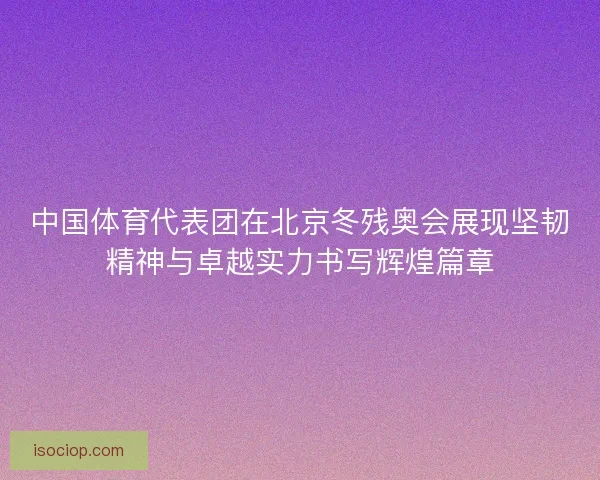中国体育代表团在北京冬残奥会展现坚韧精神与卓越实力书写辉煌篇章 中国体育代表团在北京冬残奥会展现坚韧精神与卓越实力书写辉煌篇章