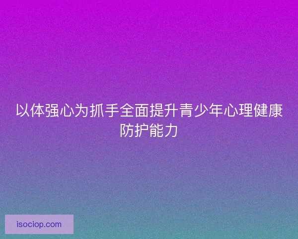 以体强心为抓手全面提升青少年心理健康防护能力 以体强心为抓手全面提升青少年心理健康防护能力