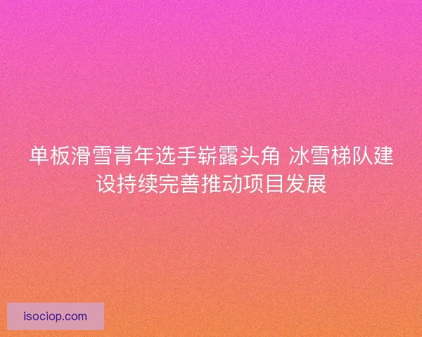 单板滑雪青年选手崭露头角 冰雪梯队建设持续完善推动项目发展