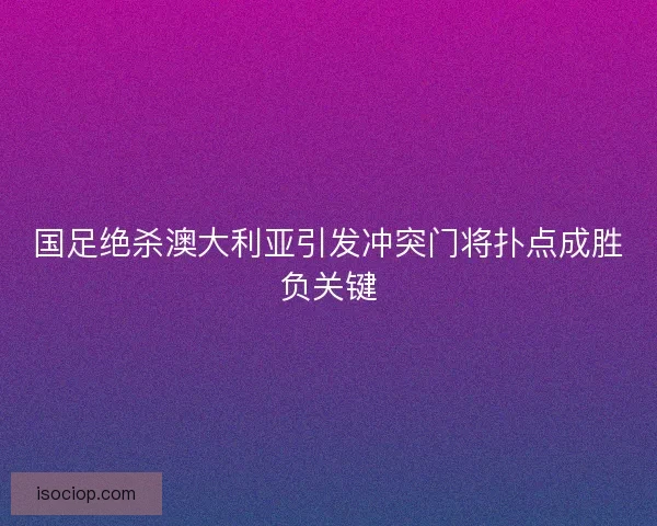 国足绝杀澳大利亚引发冲突门将扑点成胜负关键 国足绝杀澳大利亚引发冲突门将扑点成胜负关键