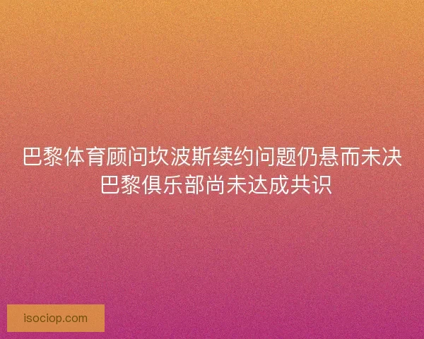 巴黎体育顾问坎波斯续约问题仍悬而未决 巴黎俱乐部尚未达成共识
