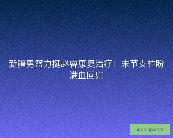 新疆男篮力挺赵睿康复治疗：末节支柱盼满血回归