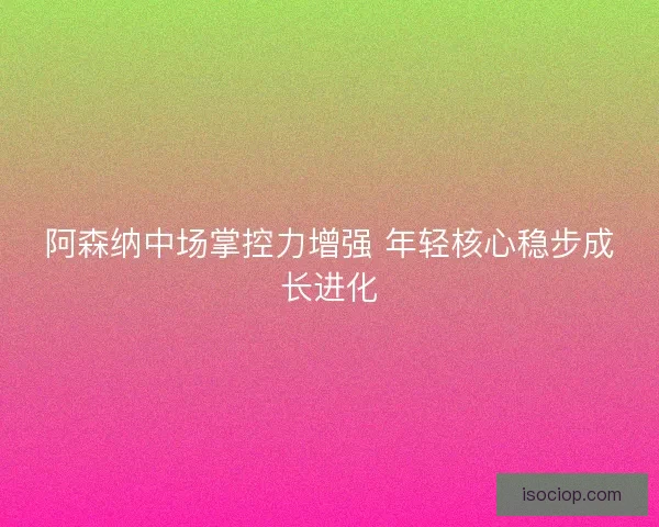 阿森纳中场掌控力增强 年轻核心稳步成长进化 阿森纳中场掌控力增强 年轻核心稳步成长进化