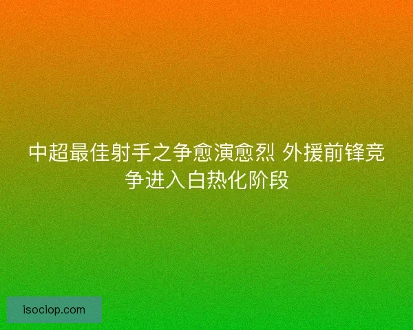 中超最佳射手之争愈演愈烈 外援前锋竞争进入白热化阶段 中超最佳射手之争愈演愈烈 外援前锋竞争进入白热化阶段