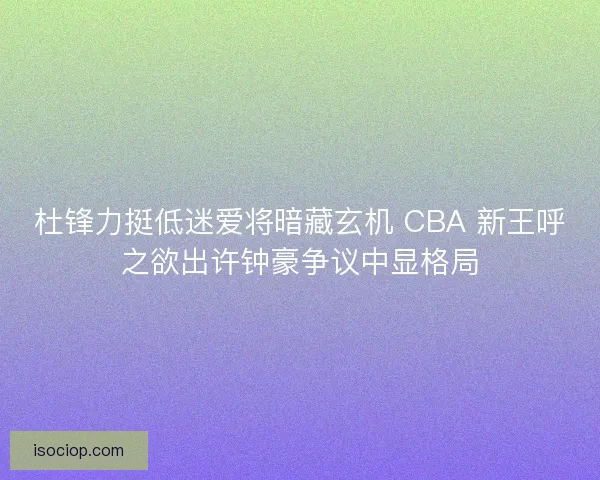 杜锋力挺低迷爱将暗藏玄机 CBA 新王呼之欲出许钟豪争议中显格局