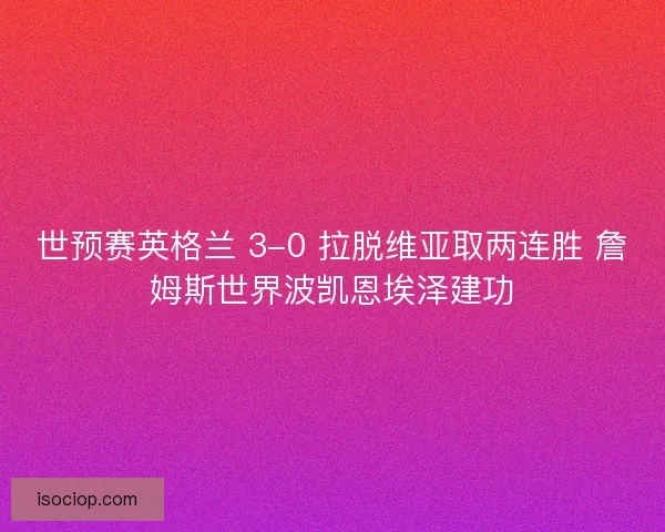 世预赛英格兰 3-0 拉脱维亚取两连胜 詹姆斯世界波凯恩埃泽建功