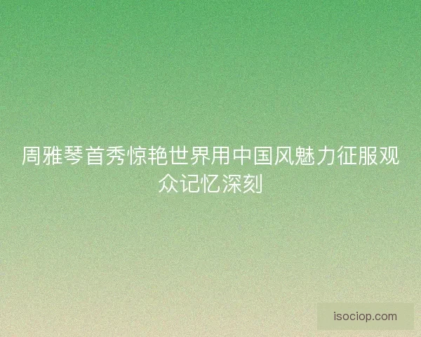 周雅琴首秀惊艳世界用中国风魅力征服观众记忆深刻 周雅琴首秀惊艳世界用中国风魅力征服观众记忆深刻