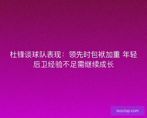 杜锋谈球队表现:领先时包袱加重 年轻后卫经验不足需继续成长 杜锋谈球队表现:领先时包袱加重 年轻后卫经验不足需继续成长