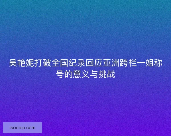 吴艳妮打破全国纪录回应亚洲跨栏一姐称号的意义与挑战