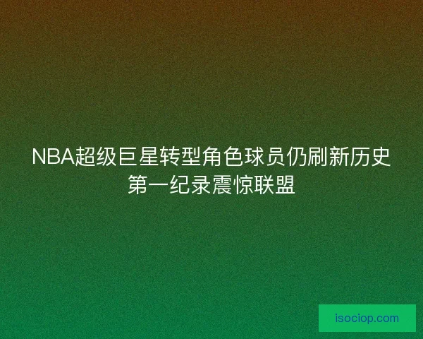 NBA超级巨星转型角色球员仍刷新历史第一纪录震惊联盟 NBA超级巨星转型角色球员仍刷新历史第一纪录震惊联盟