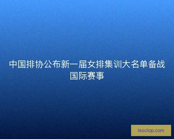中国排协公布新一届女排集训大名单备战国际赛事