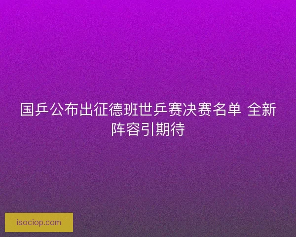 国乒公布出征德班世乒赛决赛名单 全新阵容引期待 国乒公布出征德班世乒赛决赛名单 全新阵容引期待
