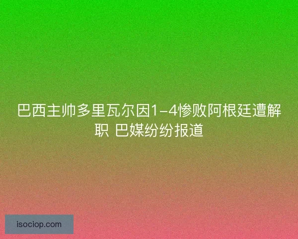 巴西主帅多里瓦尔因1-4惨败阿根廷遭解职 巴媒纷纷报道