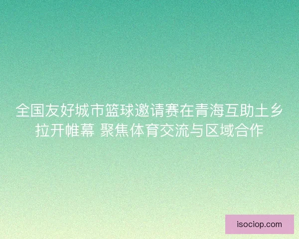 全国友好城市篮球邀请赛在青海互助土乡拉开帷幕 聚焦体育交流与区域合作