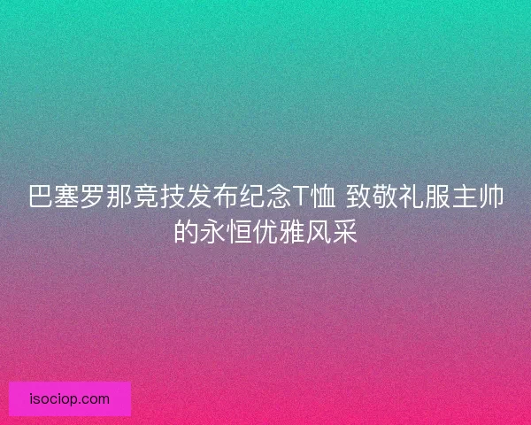 巴塞罗那竞技发布纪念T恤 致敬礼服主帅的永恒优雅风采