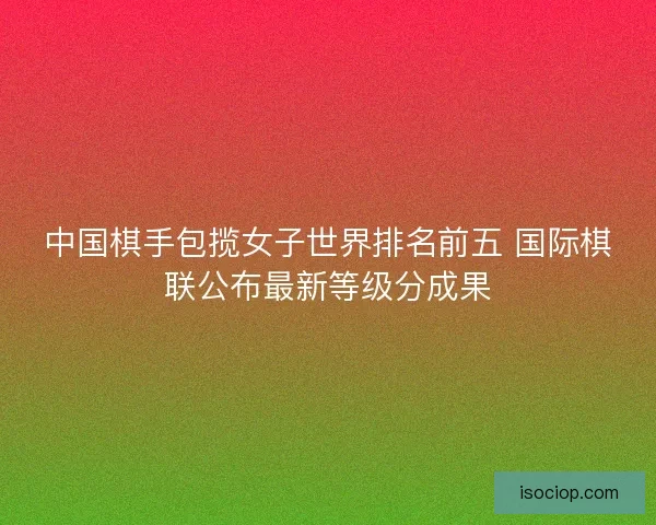 中国棋手包揽女子世界排名前五 国际棋联公布最新等级分成果