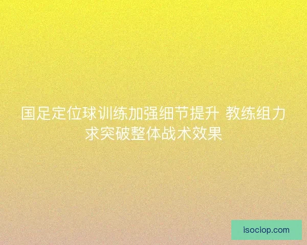 国足定位球训练加强细节提升 教练组力求突破整体战术效果